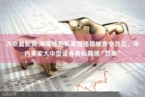 万众盈配资 海南佳岳私募因违规被责令改正，年内多家大中型证券类私募领“罚单”