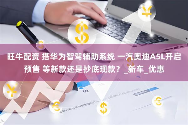 旺牛配资 搭华为智驾辅助系统 一汽奥迪A5L开启预售 等新款还是抄底现款？_新车_优惠