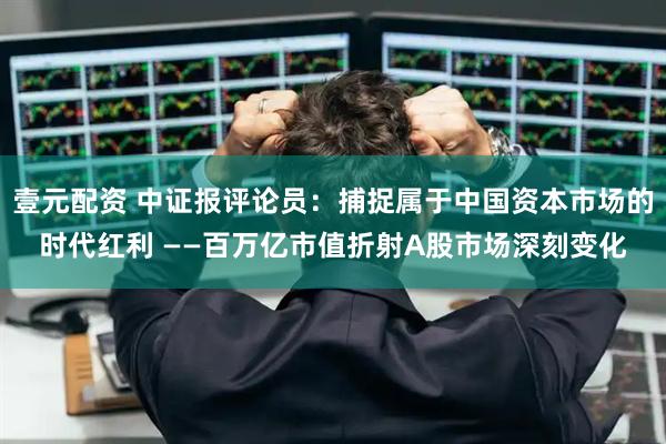 壹元配资 中证报评论员：捕捉属于中国资本市场的时代红利 ——百万亿市值折射A股市场深刻变化