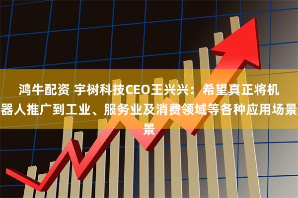 鸿牛配资 宇树科技CEO王兴兴：希望真正将机器人推广到工业、服务业及消费领域等各种应用场景