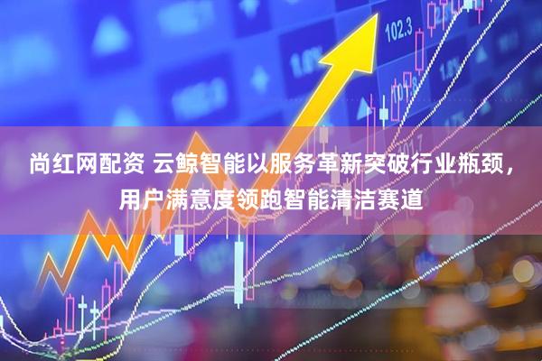 尚红网配资 云鲸智能以服务革新突破行业瓶颈，用户满意度领跑智能清洁赛道