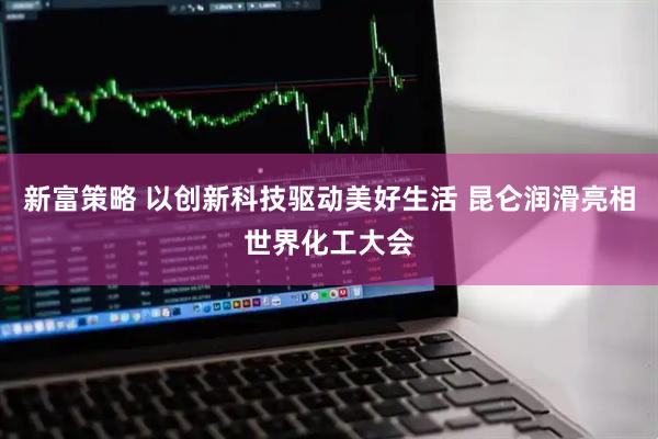 新富策略 以创新科技驱动美好生活 昆仑润滑亮相世界化工大会