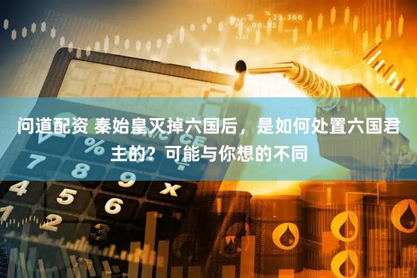 问道配资 秦始皇灭掉六国后，是如何处置六国君主的？可能与你想的不同