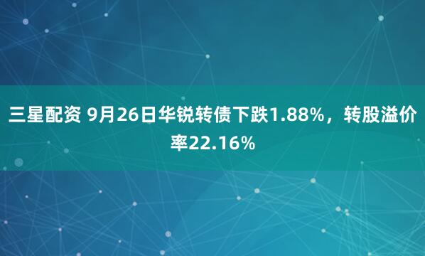 三星配资 9月26日华锐转债下跌1.88%，转股溢价率22.16%