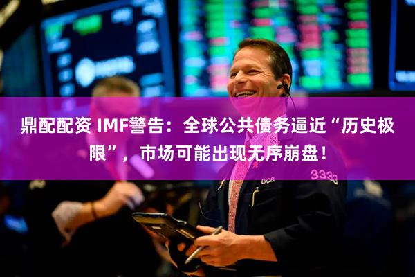 鼎配配资 IMF警告：全球公共债务逼近“历史极限”，市场可能出现无序崩盘！