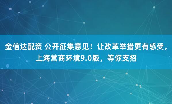 金信达配资 公开征集意见！让改革举措更有感受，上海营商环境9.0版，等你支招