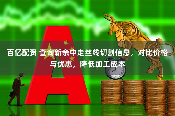 百亿配资 查询新余中走丝线切割信息，对比价格与优惠，降低加工成本