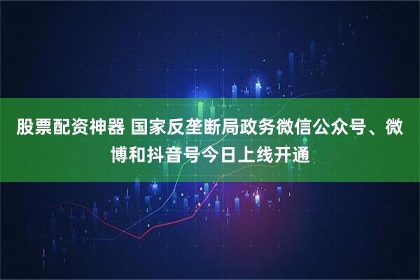 股票配资神器 国家反垄断局政务微信公众号、微博和抖音号今日上线开通
