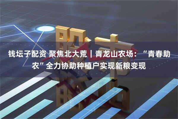 钱坛子配资 聚焦北大荒｜青龙山农场：“青春助农”全力协助种植户实现新粮变现