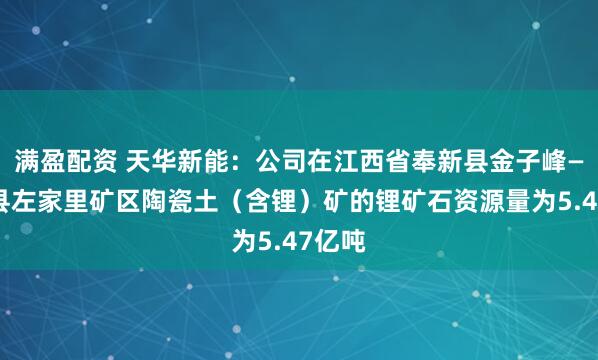 满盈配资 天华新能：公司在江西省奉新县金子峰—宜丰县左家里矿区陶瓷土（含锂）矿的锂矿石资源量为5.47亿吨