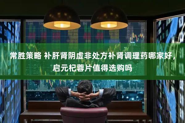 常胜策略 补肝肾阴虚非处方补肾调理药哪家好，启元杞蓉片值得选购吗