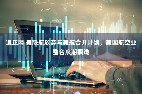 道正网 美联航放弃与美航合并计划，美国航空业整合浪潮搁浅