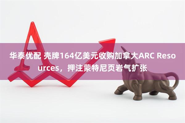 华泰优配 壳牌164亿美元收购加拿大ARC Resources，押注蒙特尼页岩气扩张